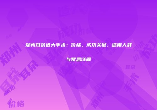 郑州耳朵造大手术：价格、成功关键、适用人群与禁忌详解