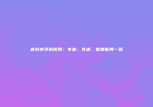 宜宾市牙科医院：专业、先进、优质服务一览