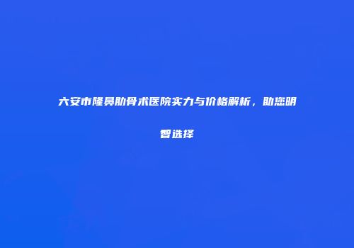 六安市隆鼻肋骨术医院实力与价格解析，助您明智选择