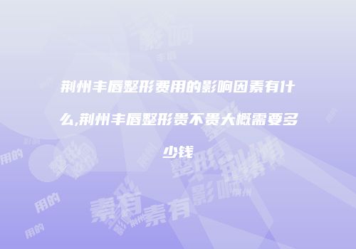 荆州丰唇整形费用的影响因素有什么,荆州丰唇整形贵不贵大概需要多少钱