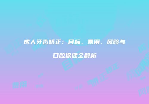 成人牙齿矫正：目标、费用、风险与口腔保健全解析