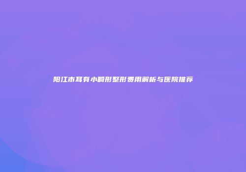 阳江市耳有小畸形整形费用解析与医院推荐