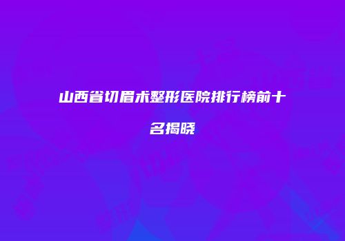山西省切眉术整形医院排行榜前十名揭晓