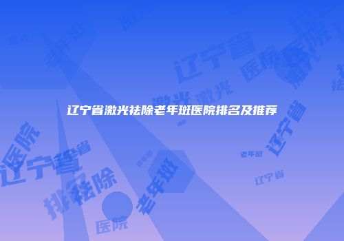 辽宁省激光祛除老年斑医院排名及推荐