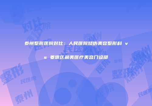 泰州整形医院对比：人民医院烧伤美容整形科 vs 姜堰区晨美医疗美容门诊部