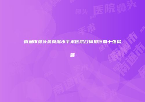 南通市鼻头鼻翼缩小手术医院口碑排行前十强揭晓