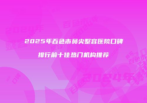 2025年百色市鼻尖整容医院口碑排行前十佳热门机构推荐