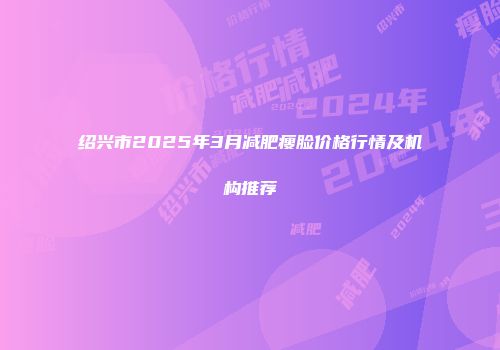 绍兴市2025年3月减肥瘦脸价格行情及机构推荐