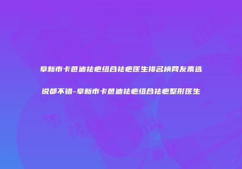 阜新市卡芭迪祛疤组合祛疤医生排名榜网友票选说都不错-阜新市卡芭迪祛疤组合祛疤整形医生