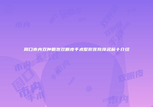 周口市内双肿眼泡双眼皮手术整形医院排名前十介绍