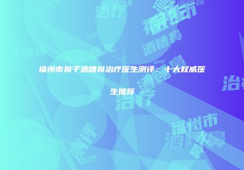 福州市鼻子酒糟鼻治疗医生测评：十大权威医生推荐