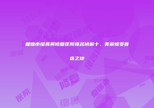 盘锦市缩鼻翼修复医院排名榜前十，美丽蜕变首选之地