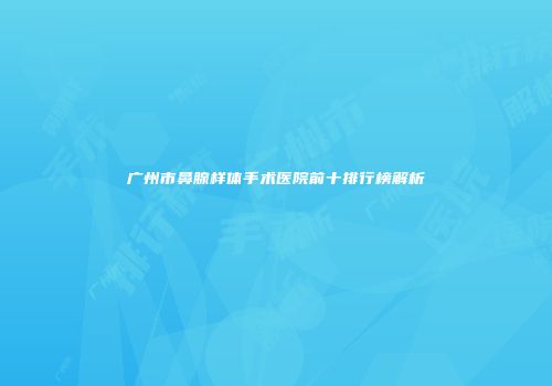 广州市鼻腺样体手术医院前十排行榜解析