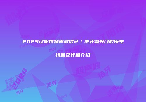 2025辽阳市超声波洁牙／洗牙抛光口腔医生排名及详细介绍