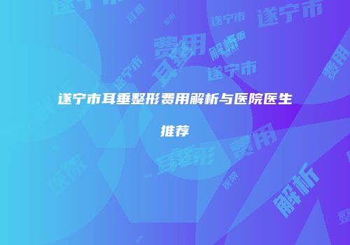 遂宁市耳垂整形费用解析与医院医生推荐