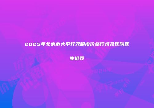 2025年北京市大平行双眼皮价格行情及医院医生推荐
