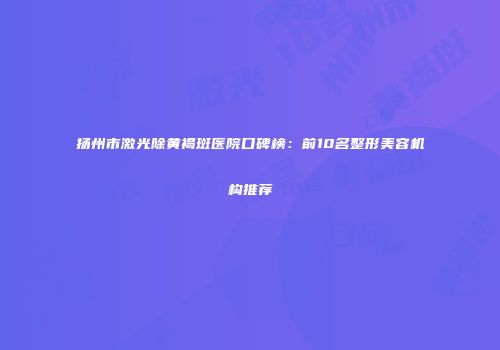 扬州市激光除黄褐斑医院口碑榜：前10名整形美容机构推荐