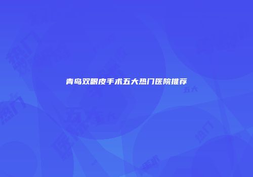 青岛双眼皮手术五大热门医院推荐