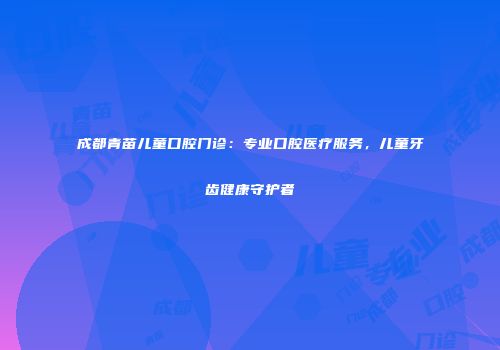 成都青苗儿童口腔门诊：专业口腔医疗服务，儿童牙齿健康守护者