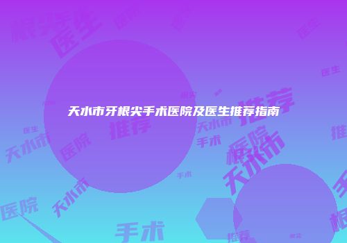 天水市牙根尖手术医院及医生推荐指南