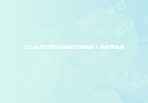 乐山市全口百齿泰种植牙医院前十名推荐指南