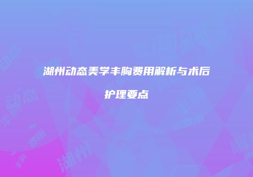 湖州动态美学丰胸费用解析与术后护理要点