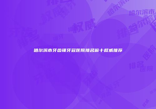 哈尔滨市牙齿镶牙冠医院排名前十权威推荐