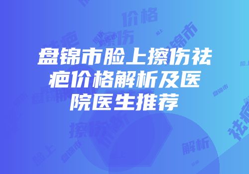 盘锦市脸上擦伤祛疤价格解析及医院医生推荐