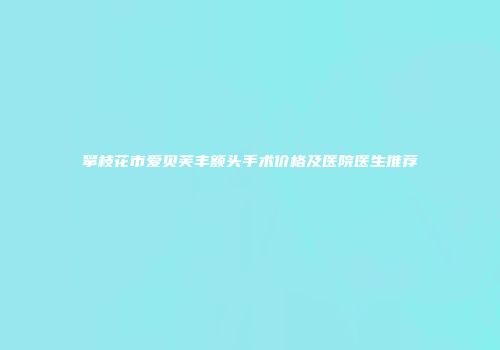 攀枝花市爱贝芙丰额头手术价格及医院医生推荐