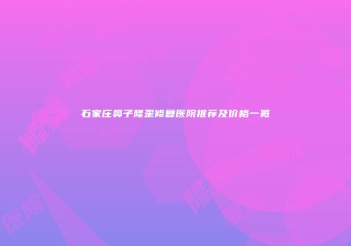 石家庄鼻子隆歪修复医院推荐及价格一览
