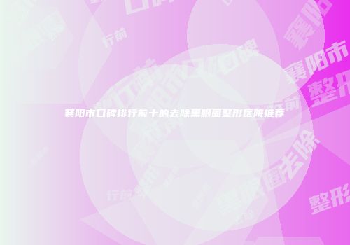 襄阳市口碑排行前十的去除黑眼圈整形医院推荐