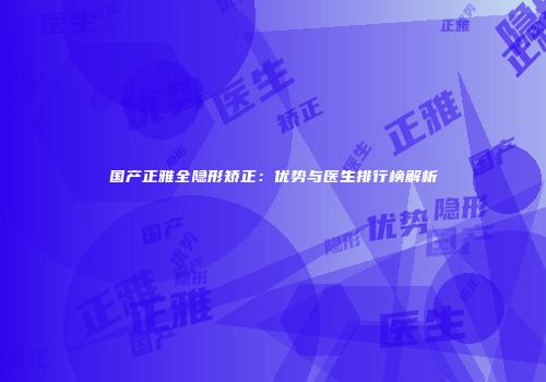 国产正雅全隐形矫正：优势与医生排行榜解析