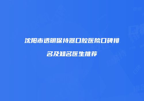 沈阳市透明保持器口腔医院口碑排名及知名医生推荐