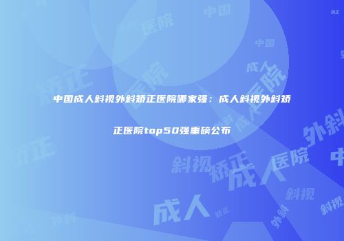 中国成人斜视外斜矫正医院哪家强：成人斜视外斜矫正医院top50强重磅公布