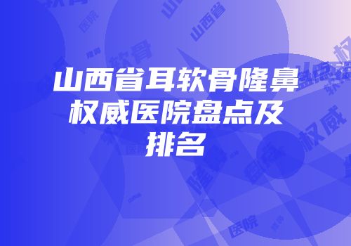 山西省耳软骨隆鼻权威医院盘点及排名