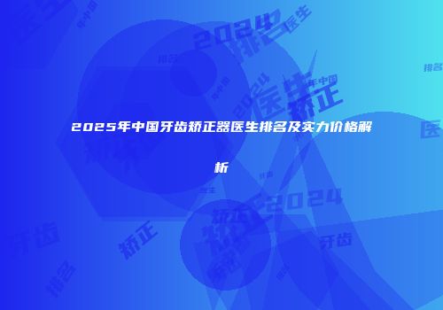 2025年中国牙齿矫正器医生排名及实力价格解析