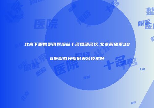 北京下眼睑整形医院前十名揭晓名次,北京解放军306医院激光整形美容技术好