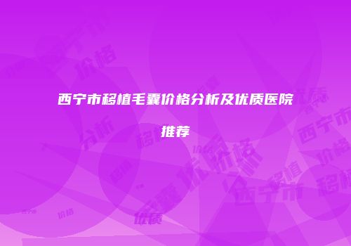 西宁市移植毛囊价格分析及优质医院推荐