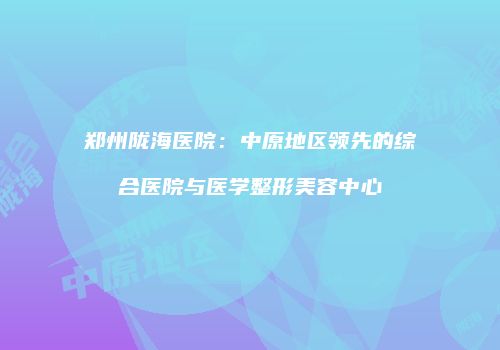 郑州陇海医院：中原地区领先的综合医院与医学整形美容中心