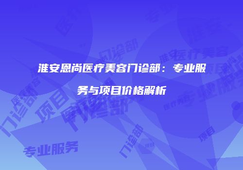 淮安恩尚医疗美容门诊部：专业服务与项目价格解析