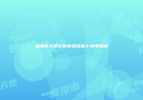 湘潭市天使针医院排名前十榜单揭晓