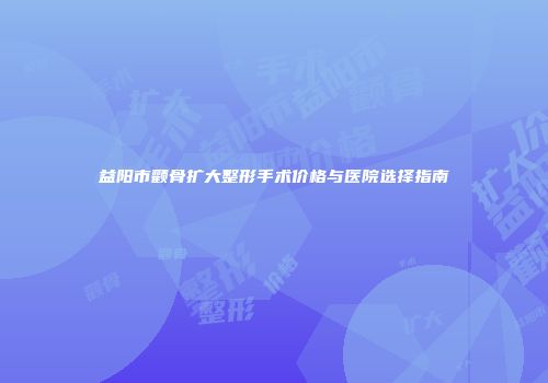 益阳市颧骨扩大整形手术价格与医院选择指南