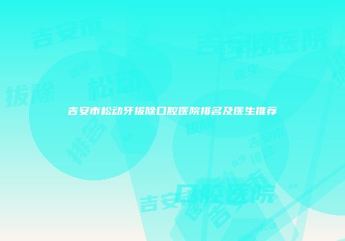 吉安市松动牙拔除口腔医院排名及医生推荐