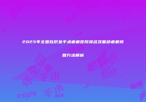 2025年全国肚脐处手术疤痕医院排名及面部疤痕修复方法解析