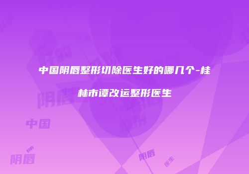 中国阴唇整形切除医生好的哪几个-桂林市谭改运整形医生
