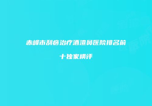 赤峰市刮痧治疗酒渣鼻医院排名前十独家横评