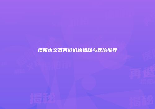 揭阳市义耳再造价格揭秘与医院推荐