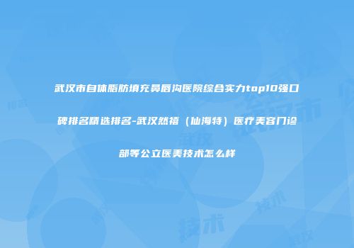 武汉市自体脂肪填充鼻唇沟医院综合实力top10强口碑排名精选排名-武汉然禧（仙海特）医疗美容门诊部等公立医美技术怎么样