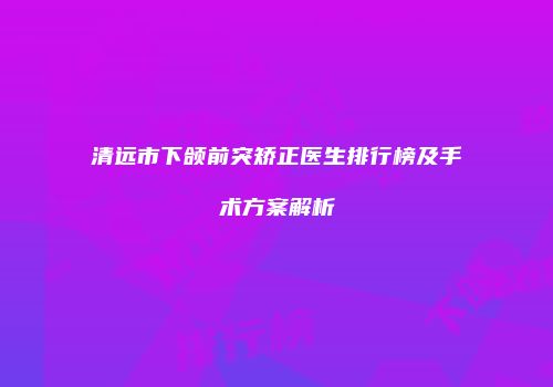 清远市下颌前突矫正医生排行榜及手术方案解析