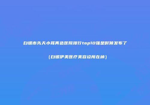 白银市先天小耳再造医院排行top10强是时候发布了（白银伊美医疗美容诊所在榜）